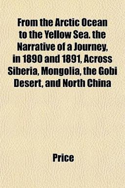 From the Arctic Ocean to the Yellow Sea the Narrative of a Journey, in 1890 and 1891, Across Siberia, Mongolia, the Gobi Desert, and North Chin