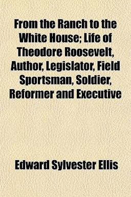 From the Ranch to the White House; Life of Theodore Roosevelt, Author, Legislator, Field Sportsman, Soldier, Reformer and Executive