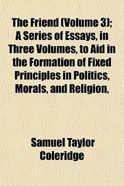 The Friend; a Series of Essays, in Three Volumes, to Aid in the Formation of Fixed Principles in Politics, Morals, and Religion