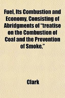 Fuel, Its Combustion and Economy, Consisting of Abridgments of Treatise on the Combustion of Coal and the Prevention of Smoke, Fuel, Its Combustion and Economy, Consisting of Abridgments of Treatise on the Combustion of Coal and the Prevention of Smoke,
