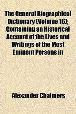 The General Biographical Dictionary; Containing an Historical Account of the Lives and Writings of the Most Eminent Persons In