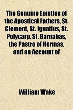 The Genuine Epistles of the Apostical Fathers, St Clement, St Ignatius, St Polycarp, St Barnabas, the Pastro of Hermas, and an Account Of