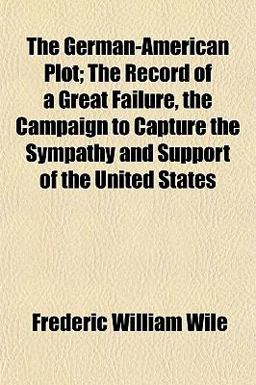 The German-American Plot; the Record of a Great Failure, the Campaign to Capture the Sympathy and Support of the United States The German-American Plot; the Record of a Great Failure, the Campaign to Capture the Sympathy and Support of the United States