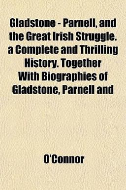 Gladstone - Parnell, and the Great Irish Struggle a Complete and Thrilling History Together with Biographies of Gladstone, Parnell And