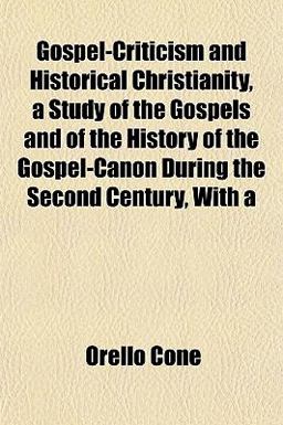 Gospel-Criticism and Historical Christianity, a Study of the Gospels and of the History of the Gospel-Canon During the Second Century, With Gospel-Criticism and Historical Christianity, a Study of the Gospels and of the History of the Gospel-Canon During the Second Century, With