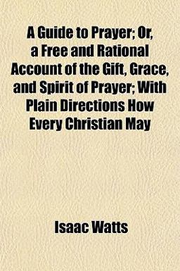 A Guide to Prayer; or, a Free and Rational Account of the Gift, Grace, and Spirit of Prayer; with Plain Directions How Every Christian May