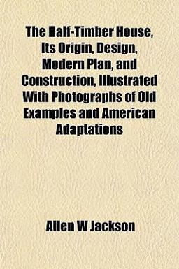 The Half-Timber House, Its Origin, Design, Modern Plan, and Construction, Illustrated with Photographs of Old Examples and American Adaptations The Half-Timber House, Its Origin, Design, Modern Plan, and Construction, Illustrated with Photographs of Old Examples and American Adaptations