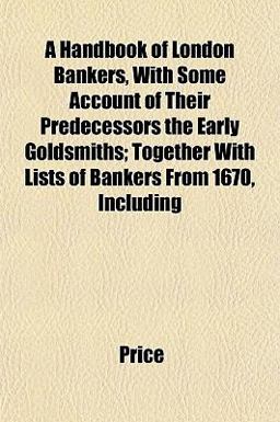 A Handbook of London Bankers, with Some Account of Their Predecessors the Early Goldsmiths; Together with Lists of Bankers from 1670, Including