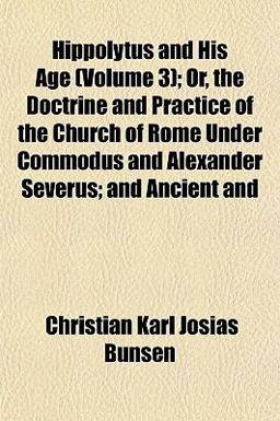 Hippolytus and His Age; or, the Doctrine and Practice of the Church of Rome under Commodus and Alexander Severus; and Ancient And