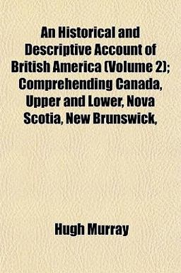 An Historical and Descriptive Account of British America; Comprehending Canada, Upper and Lower, Nova Scotia, New Brunswick An Historical and Descriptive Account of British America; Comprehending Canada, Upper and Lower, Nova Scotia, New Brunswick