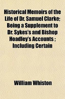 Historical Memoirs of the Life of Dr Samuel Clarke; Being a Supplement to Dr Sykes's and Bishop Hoadley's Accounts; Including Certain