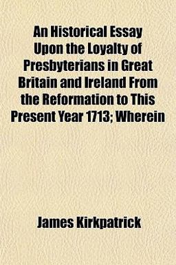 An Historical Essay upon the Loyalty of Presbyterians in Great Britain and Ireland from the Reformation to This Present Year 1713; Wherein