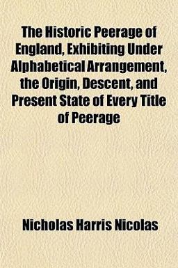 The Historic Peerage of England, Exhibiting under Alphabetical Arrangement, the Origin, Descent, and Present State of Every Title of Peerage