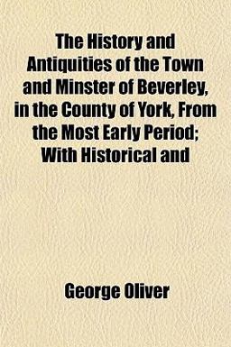 The History and Antiquities of the Town and Minster of Beverley, in the County of York, from the Most Early Period; with Historical And