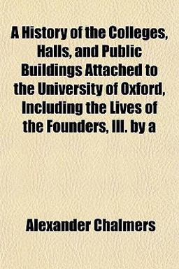 A History of the Colleges, Halls, and Public Buildings Attached to the University of Oxford, Including the Lives of the Founders, Ill By