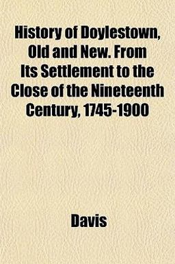 History of Doylestown, Old and New from Its Settlement to the Close of the Nineteenth Century, 1745-1900 History of Doylestown, Old and New from Its Settlement to the Close of the Nineteenth Century, 1745-1900