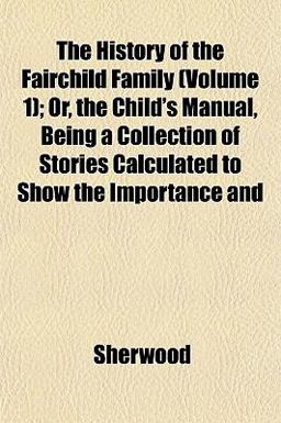 The History of the Fairchild Family; or, the Child's Manual, Being a Collection of Stories Calculated to Show the Importance And