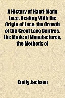 A History of Hand-Made Lace Dealing with the Origin of Lace, the Growth of the Great Lace Centres, the Mode of Manufactures, the Methods Of