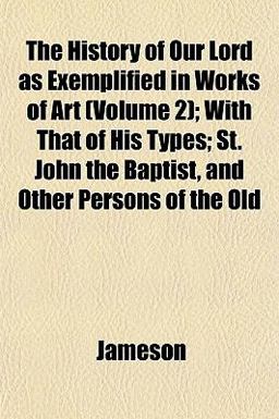 The History of Our Lord As Exemplified in Works of Art; with That of His Types; St John the Baptist, and Other Persons of the Old