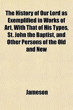 The History of Our Lord As Exemplified in Works of Art, with That of His Types, St John the Baptist, and Other Persons of the Old and New
