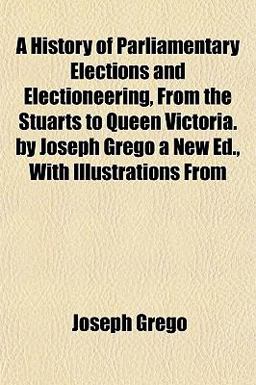 A History of Parliamentary Elections and Electioneering, from the Stuarts to Queen Victoria by Joseph Grego a New Ed , with Illustrations From