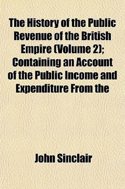 The History of the Public Revenue of the British Empire; Containing an Account of the Public Income and Expenditure From