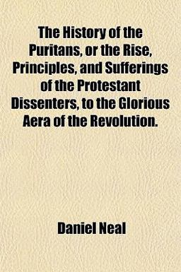 The History of the Puritans, or the Rise, Principles, and Sufferings of the Protestant Dissenters, to the Glorious Aera of the Revolution