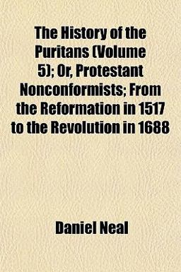 The History of the Puritans; or, Protestant Nonconformists; from the Reformation in 1517 to the Revolution In 1688