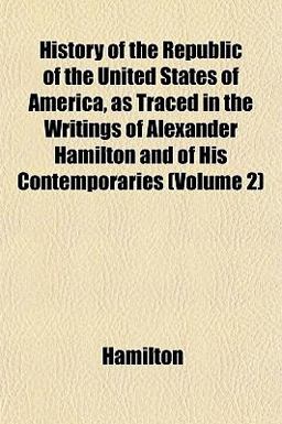 History of the Republic of the United States of America, As Traced in the Writings of Alexander Hamilton and of His Contemporaries