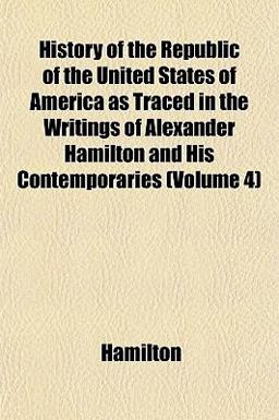 History of the Republic of the United States of America As Traced in the Writings of Alexander Hamilton and His Contemporaries