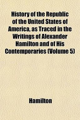 History of the Republic of the United States of America, As Traced in the Writings of Alexander Hamilton and of His Contemporaries