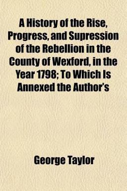 A History of the Rise, Progress, and Supression of the Rebellion in the County of Wexford, in the Year 1798; to Which Is Annexed the Author's