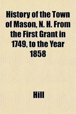 History of the Town of Mason, N H from the First Grant in 1749, to the Year 1858 History of the Town of Mason, N H from the First Grant in 1749, to the Year 1858