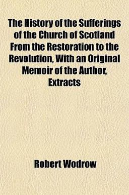 The History of the Sufferings of the Church of Scotland from the Restoration to the Revolution, with an Original Memoir of the Author, Extracts