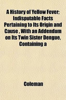 A History of Yellow Fever; Indisputable Facts Pertaining to Its Origin and Cause , with an Addendum on Its Twin Sister Dengue, Containing A History of Yellow Fever; Indisputable Facts Pertaining to Its Origin and Cause , with an Addendum on Its Twin Sister Dengue, Containing