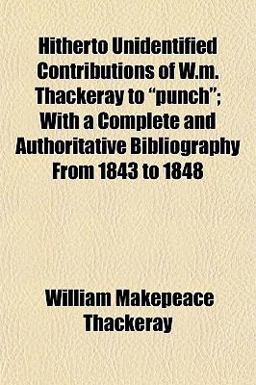 Hitherto Unidentified Contributions of W M Thackeray to Punch; with a Complete and Authoritative Bibliography from 1843 To 1848