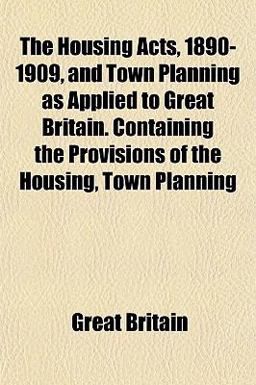 The Housing Acts, 1890-1909, and Town Planning As Applied to Great Britain Containing the Provisions of the Housing, Town Planning