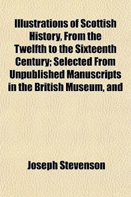 Illustrations of Scottish History, from the Twelfth to the Sixteenth Century; Selected from Unpublished Manuscripts in the British Museum, And Illustrations of Scottish History, from the Twelfth to the Sixteenth Century; Selected from Unpublished Manuscripts in the British Museum, And