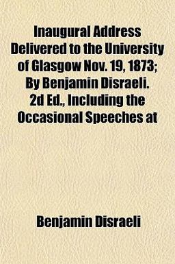 Inaugural Address Delivered to the University of Glasgow Nov 19, 1873; by Benjamin Disraeli 2d Ed , Including the Occasional Speeches At