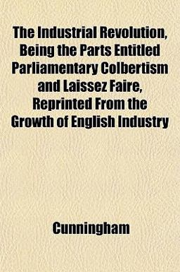 The Industrial Revolution, Being the Parts Entitled Parliamentary Colbertism and Laissez Faire, Reprinted from the Growth of English Industry