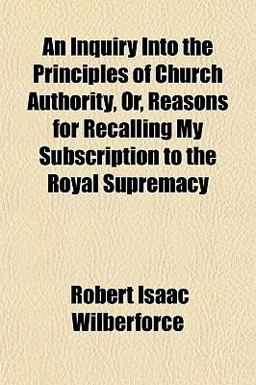 An Inquiry into the Principles of Church Authority, or, Reasons for Recalling My Subscription to the Royal Supremacy