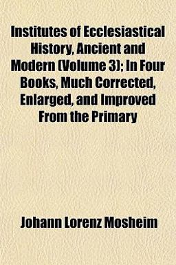 Institutes of Ecclesiastical History, Ancient and Modern; in Four Books, Much Corrected, Enlarged, and Improved from the Primary