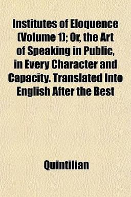 Institutes of Eloquence; or, the Art of Speaking in Public, in Every Character and Capacity Translated into English after the Best Institutes of Eloquence; or, the Art of Speaking in Public, in Every Character and Capacity Translated into English after the Best