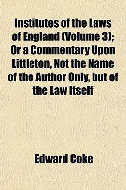 Institutes of the Laws of England; or a Commentary upon Littleton, Not the Name of the Author Only, but of the Law Itself