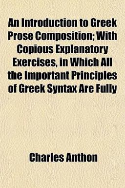 An Introduction to Greek Prose Composition; with Copious Explanatory Exercises, in Which All the Important Principles of Greek Syntax Are Fully