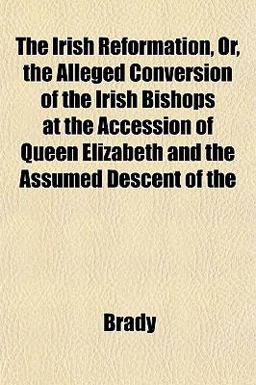The Irish Reformation, or, the Alleged Conversion of the Irish Bishops at the Accession of Queen Elizabeth and the Assumed Descent Of