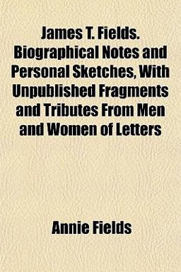 James T Fields Biographical Notes and Personal Sketches, with Unpublished Fragments and Tributes from Men and Women of Letters