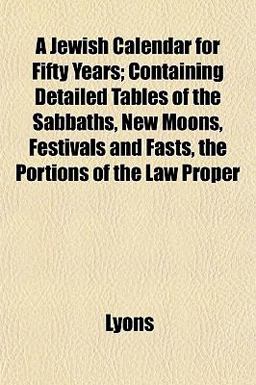 A Jewish Calendar for Fifty Years; Containing Detailed Tables of the Sabbaths, New Moons, Festivals and Fasts, the Portions of the Law Proper