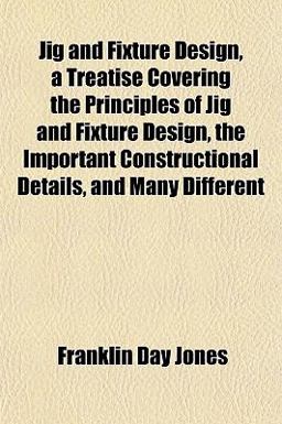 Jig and Fixture Design, a Treatise Covering the Principles of Jig and Fixture Design, the Important Constructional Details, and Many Different