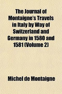 The Journal of Montaigne's Travels in Italy by Way of Switzerland and Germany in 1580 And 1581